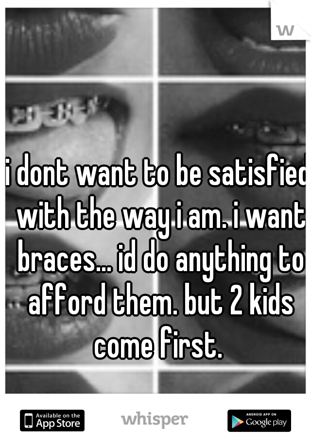 i dont want to be satisfied with the way i am. i want braces... id do anything to afford them. but 2 kids come first. 