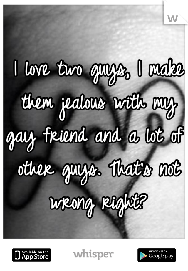 I love two guys, I make them jealous with my gay friend and a lot of other guys. That's not wrong right?  