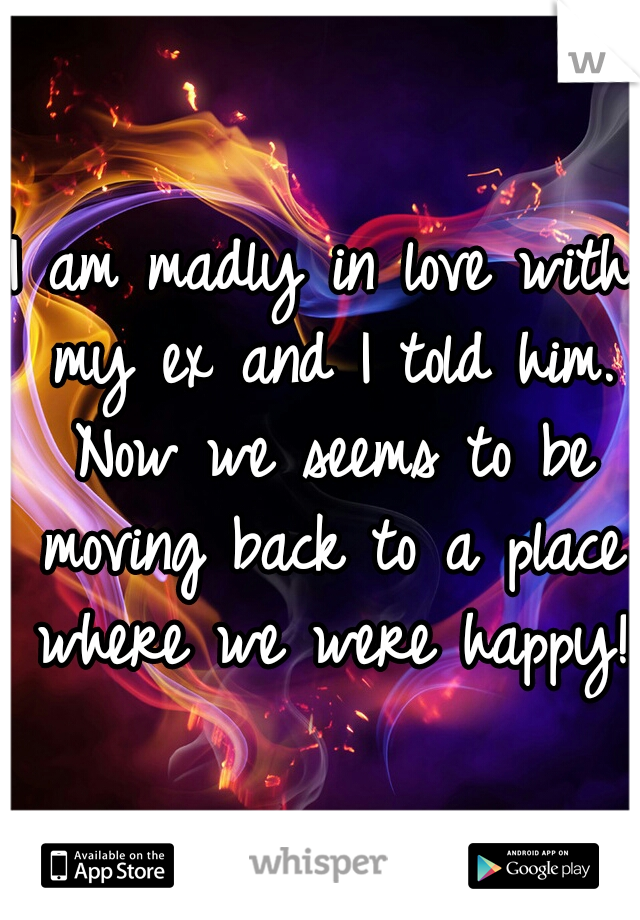 I am madly in love with my ex and I told him. Now we seems to be moving back to a place where we were happy!