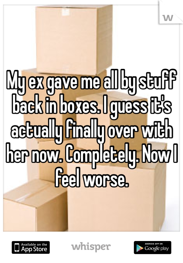 My ex gave me all by stuff back in boxes. I guess it's actually finally over with her now. Completely. Now I feel worse.