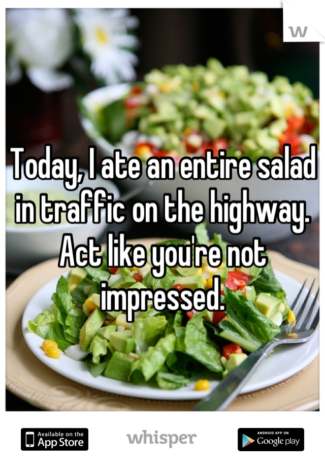 Today, I ate an entire salad in traffic on the highway. Act like you're not impressed.