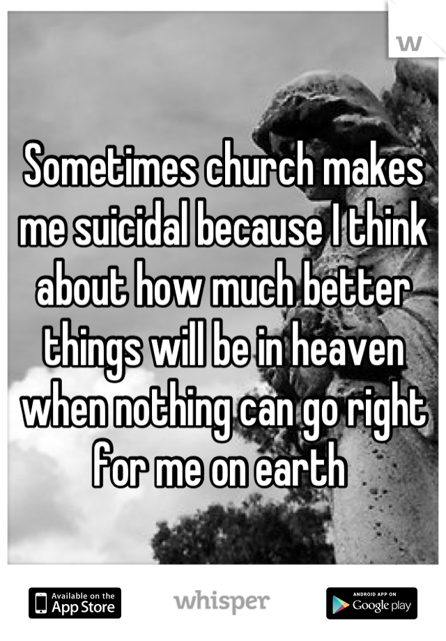 Sometimes church makes me suicidal because I think about how much better things will be in heaven when nothing can go right for me on earth 