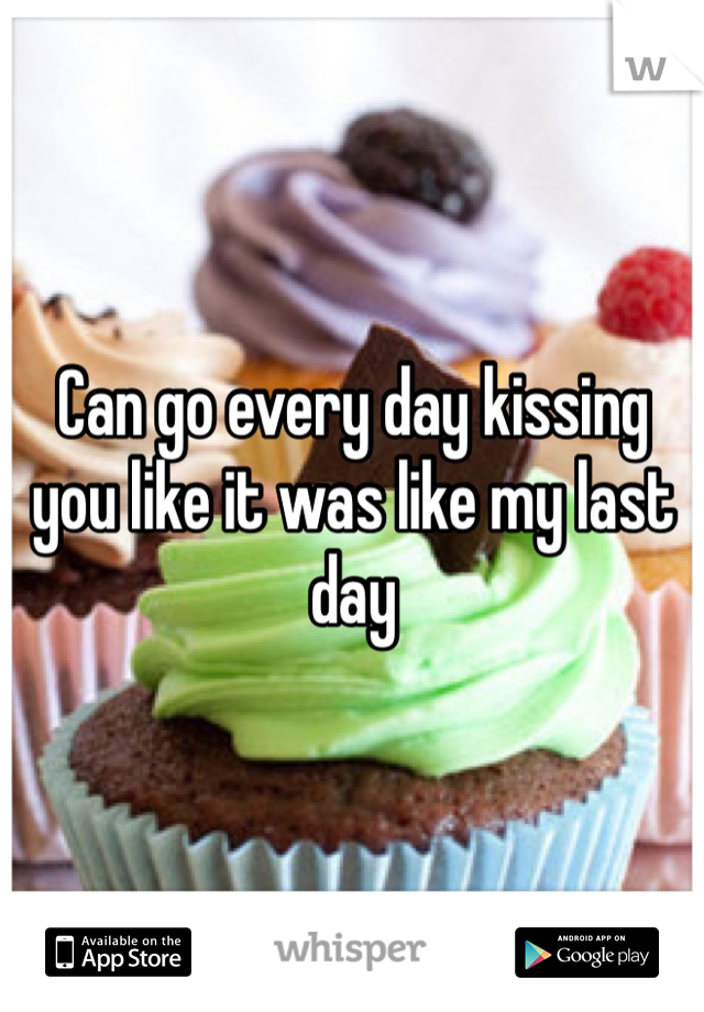 Can go every day kissing you like it was like my last day 