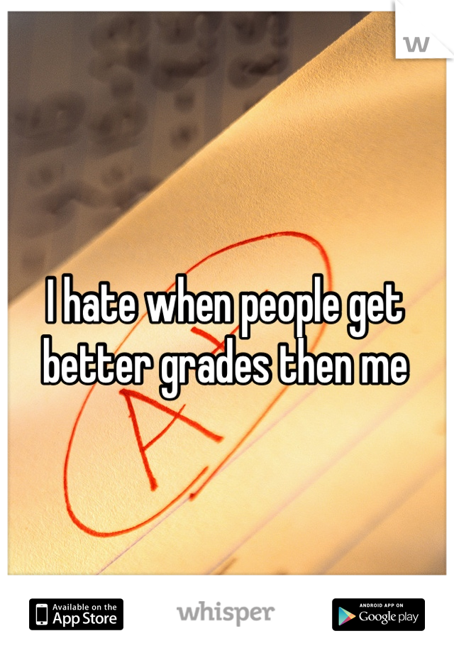 I hate when people get better grades then me