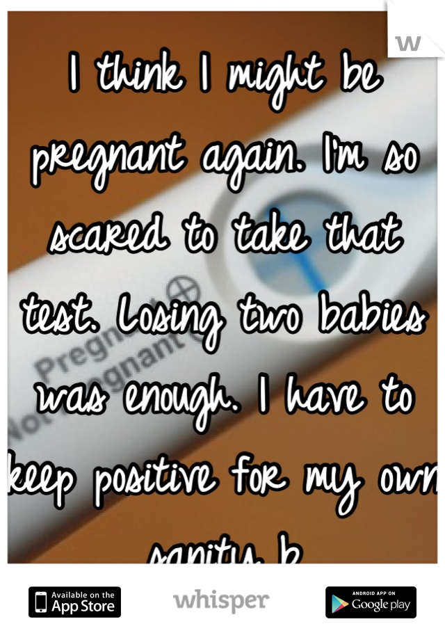 I think I might be pregnant again. I'm so scared to take that test. Losing two babies was enough. I have to keep positive for my own sanity b