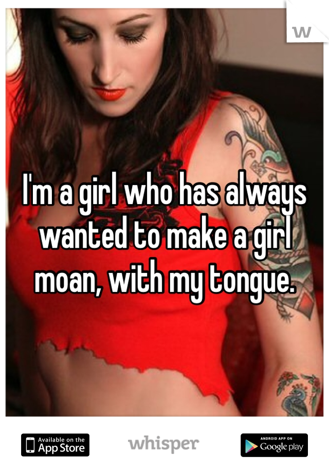 I'm a girl who has always wanted to make a girl moan, with my tongue. 