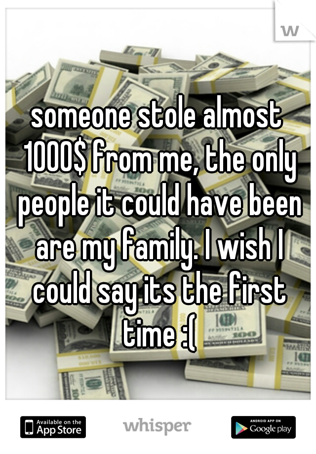 someone stole almost 1000$ from me, the only people it could have been are my family. I wish I could say its the first time :(
