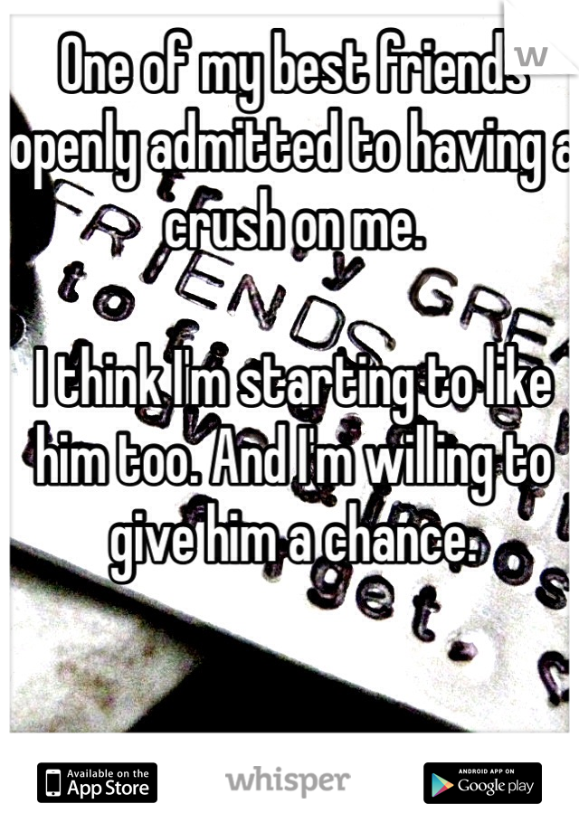 One of my best friends openly admitted to having a crush on me. 

I think I'm starting to like him too. And I'm willing to give him a chance. 