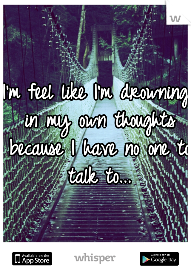 I'm feel like I'm drowning in my own thoughts because I have no one to talk to...