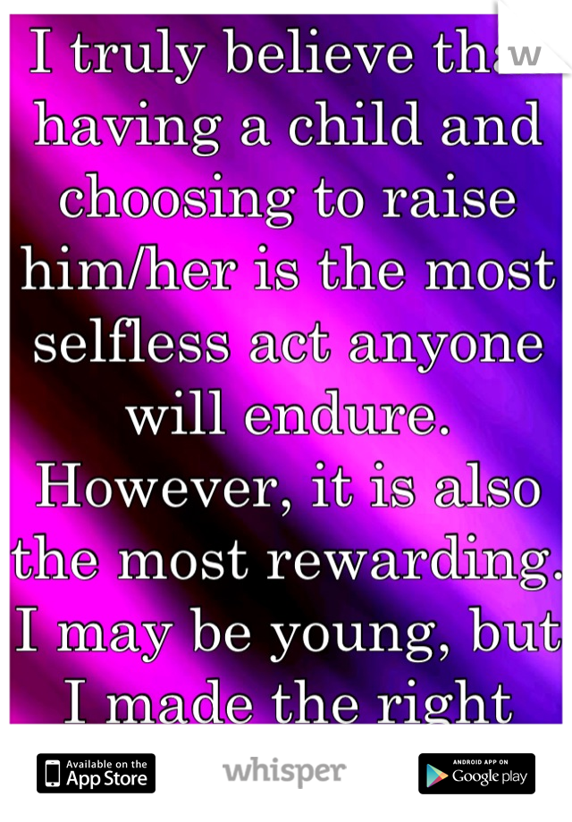 I truly believe that having a child and choosing to raise him/her is the most selfless act anyone will endure. However, it is also the most rewarding. I may be young, but I made the right choice.