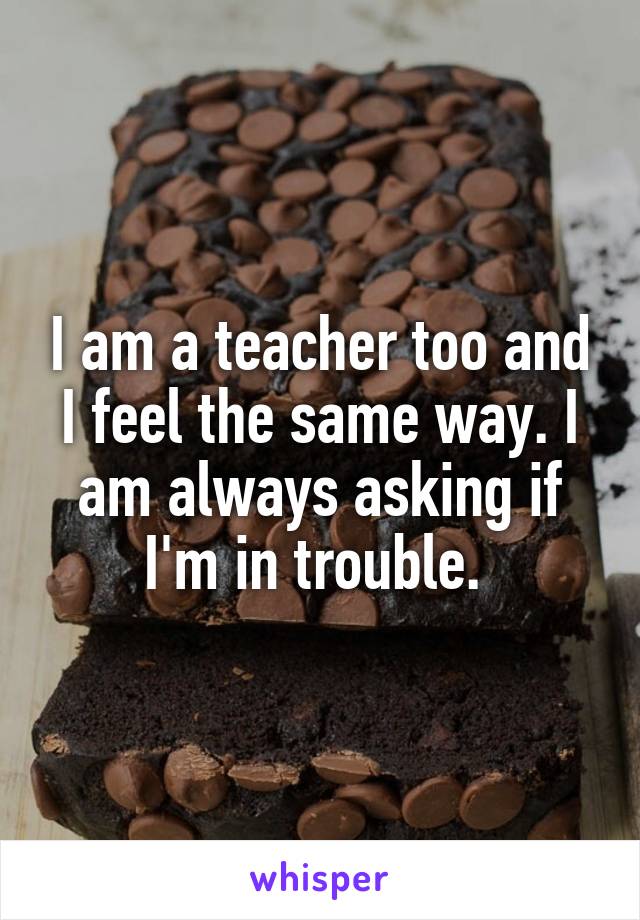 I am a teacher too and I feel the same way. I am always asking if I'm in trouble. 