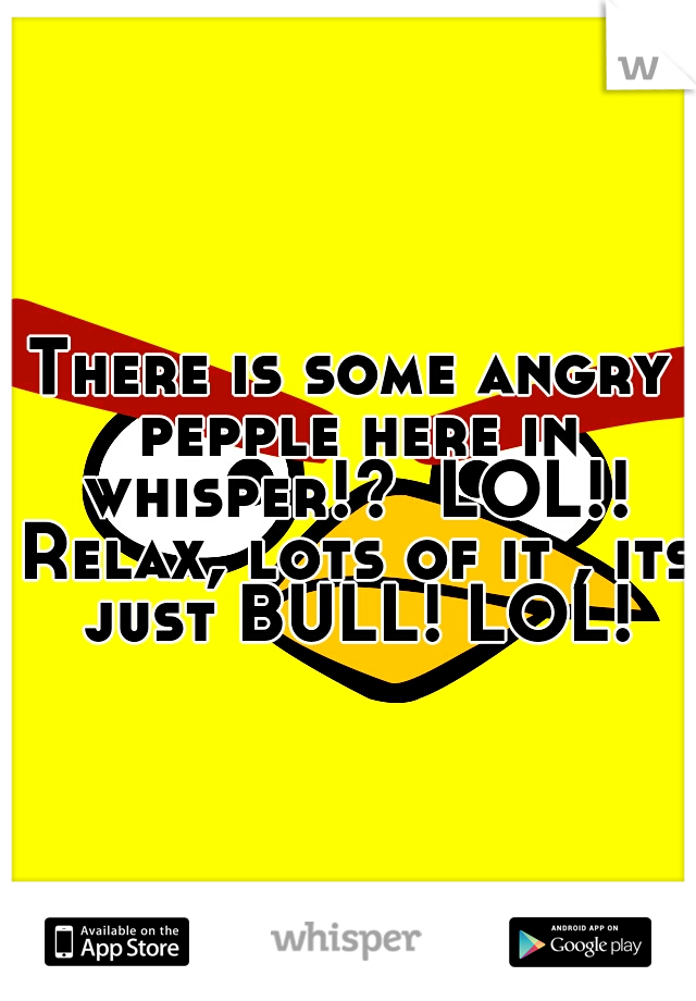 There is some angry pepple here in whisper!?  LOL!! Relax, lots of it , its just BULL! LOL!