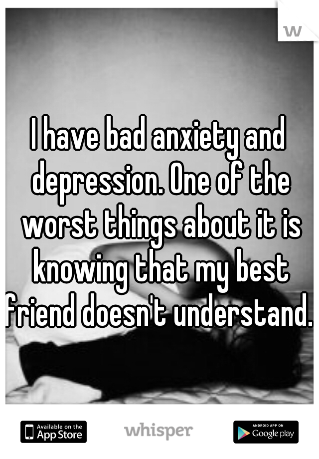 I have bad anxiety and depression. One of the worst things about it is knowing that my best friend doesn't understand. 