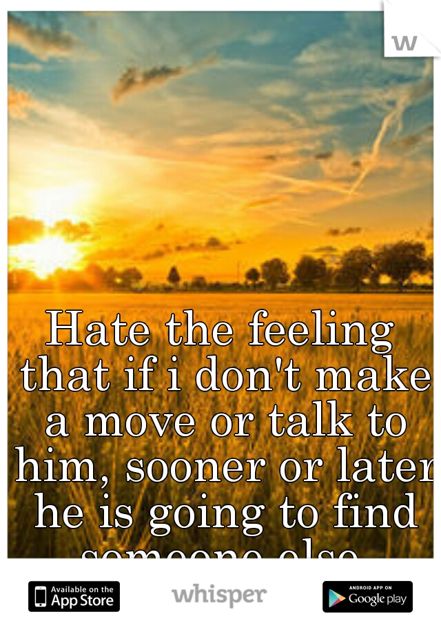 Hate the feeling that if i don't make a move or talk to him, sooner or later he is going to find someone else.