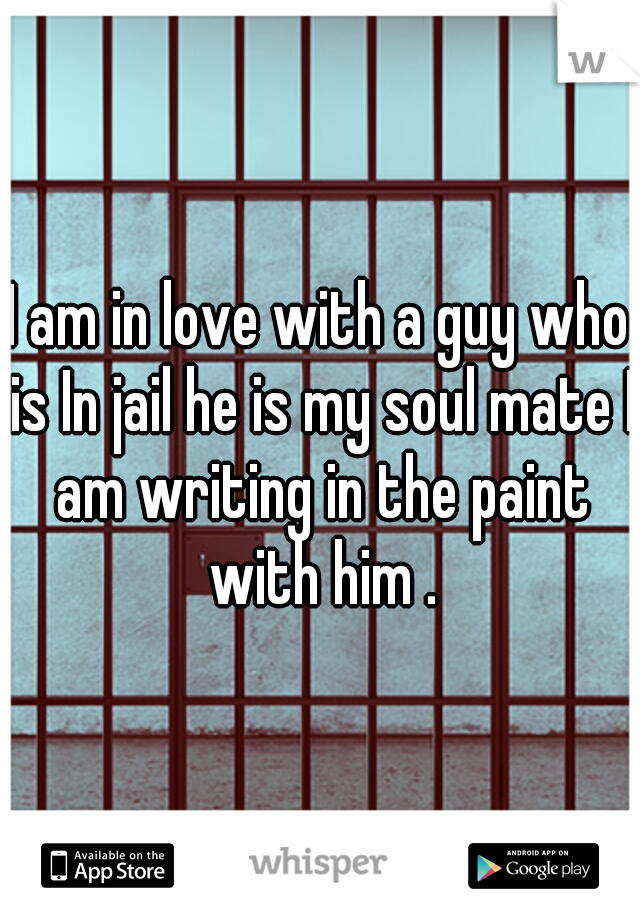 I am in love with a guy who is In jail he is my soul mate I am writing in the paint with him .