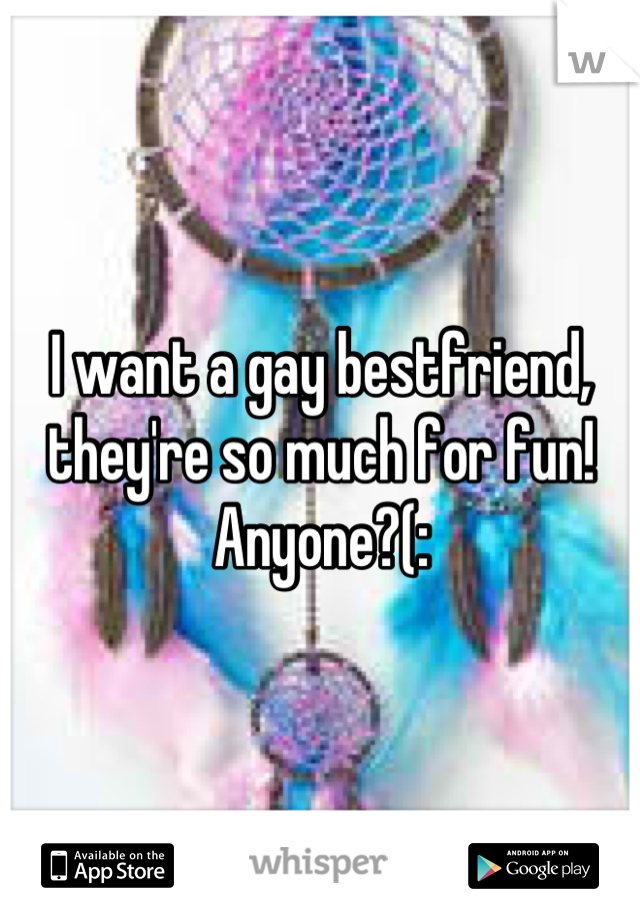 I want a gay bestfriend, they're so much for fun! Anyone?(: