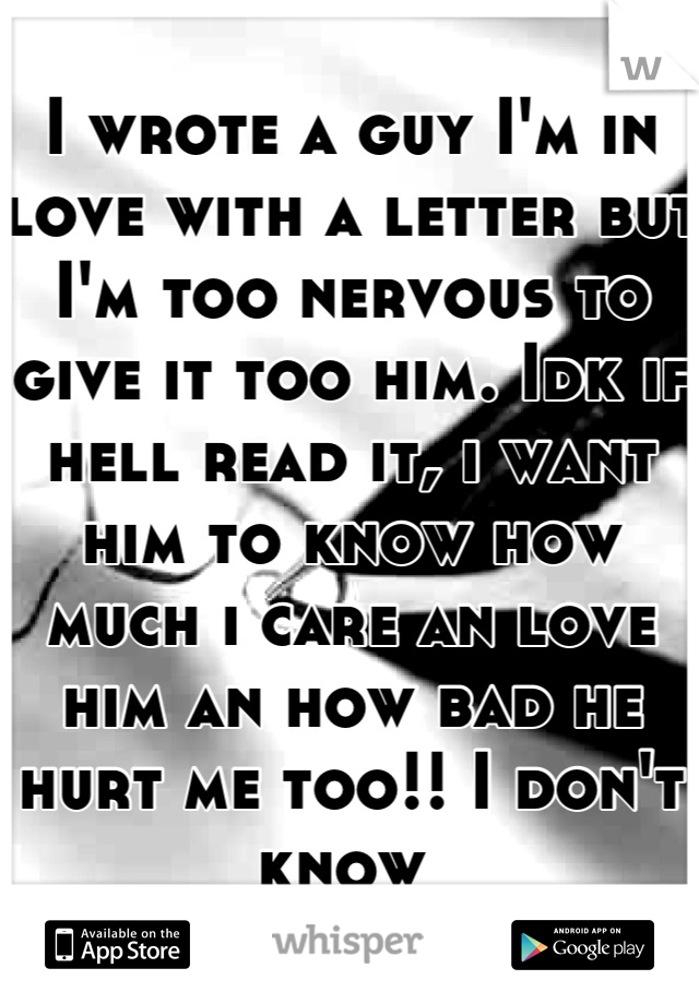 I wrote a guy I'm in love with a letter but I'm too nervous to give it too him. Idk if hell read it, i want him to know how much i care an love him an how bad he hurt me too!! I don't know 