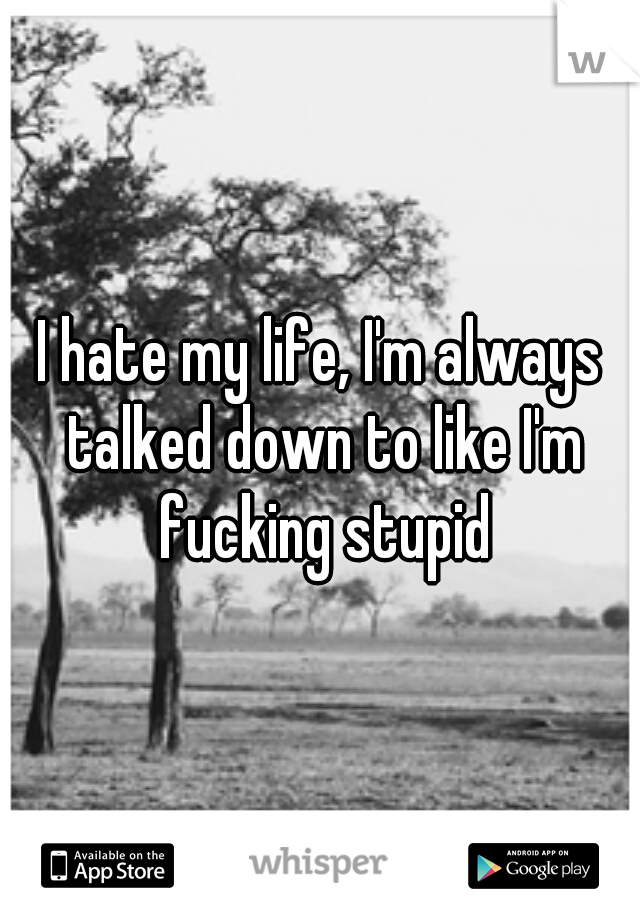 I hate my life, I'm always talked down to like I'm fucking stupid