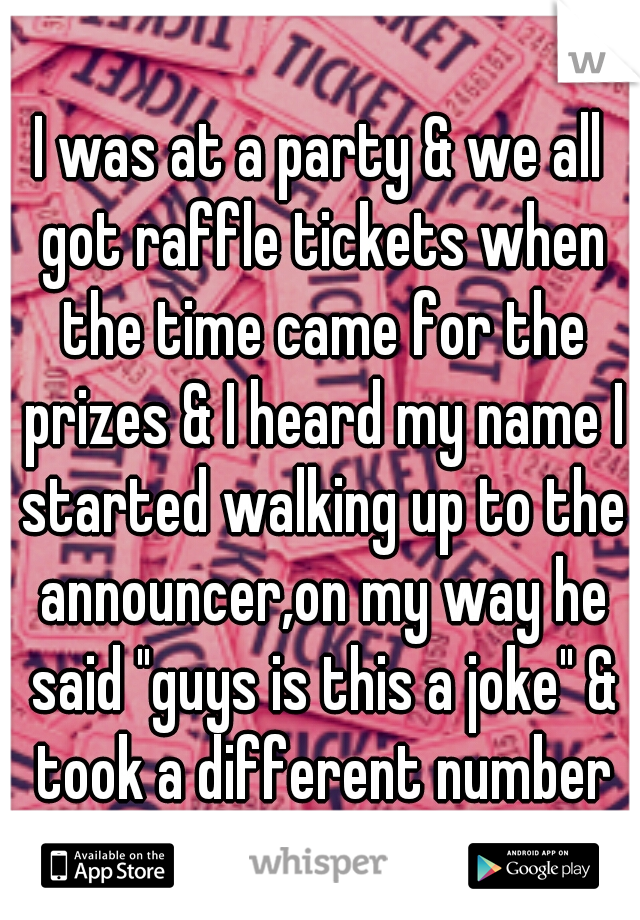 I was at a party & we all got raffle tickets when the time came for the prizes & I heard my name I started walking up to the announcer,on my way he said "guys is this a joke" & took a different number