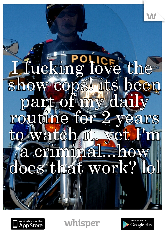 I fucking love the show cops! its been part of my daily routine for 2 years to watch it. yet I'm a criminal...how does that work? lol