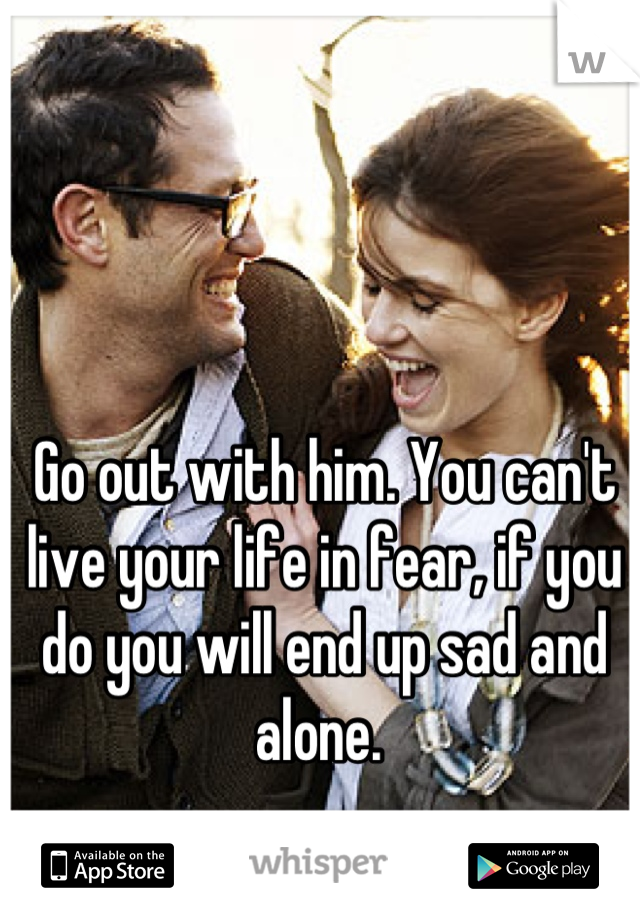 Go out with him. You can't live your life in fear, if you do you will end up sad and alone. 