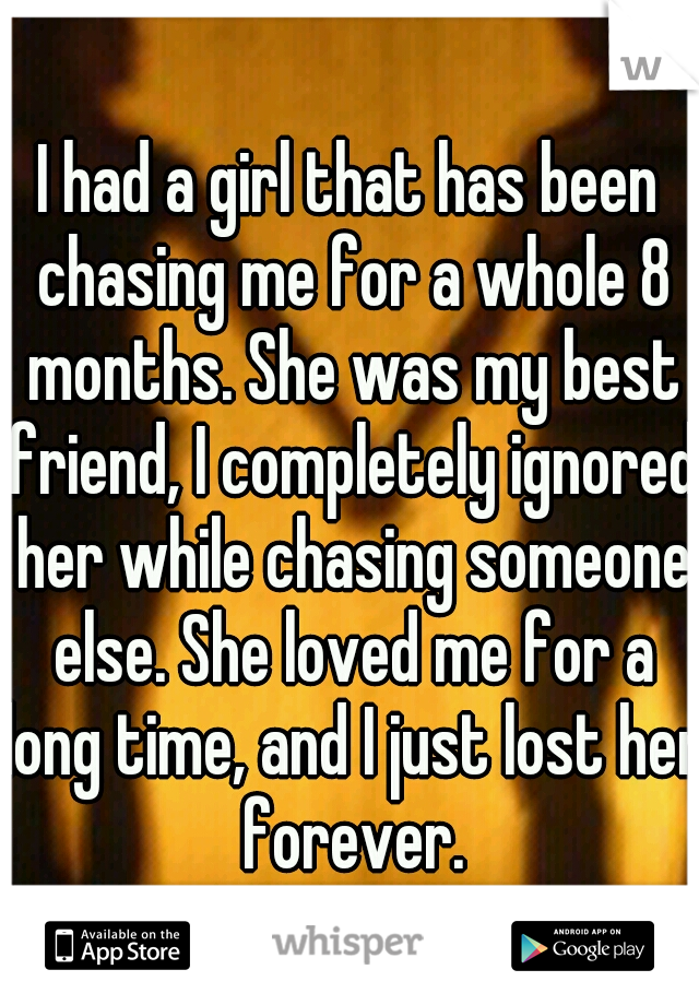 I had a girl that has been chasing me for a whole 8 months. She was my best friend, I completely ignored her while chasing someone else. She loved me for a long time, and I just lost her forever.