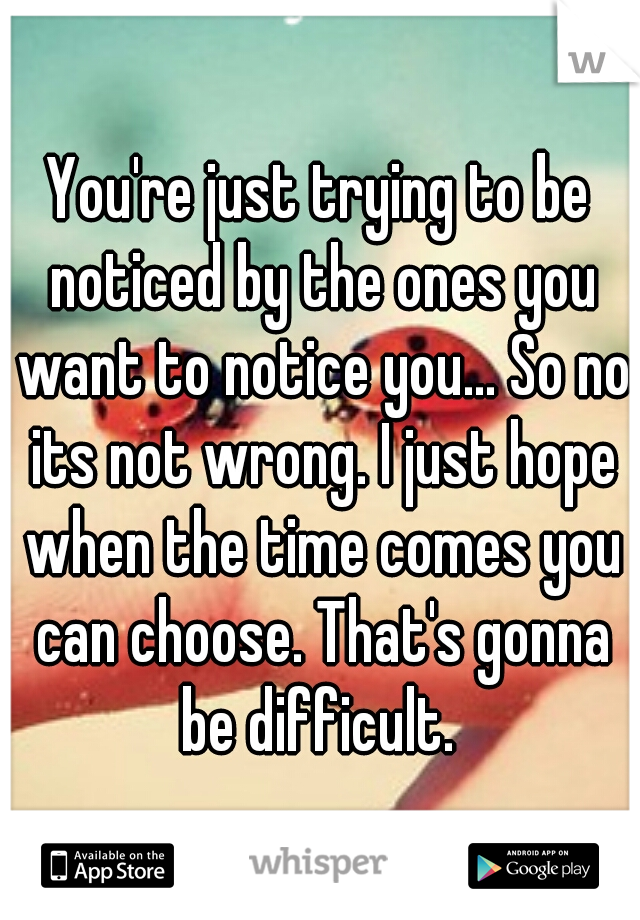 You're just trying to be noticed by the ones you want to notice you... So no its not wrong. I just hope when the time comes you can choose. That's gonna be difficult. 