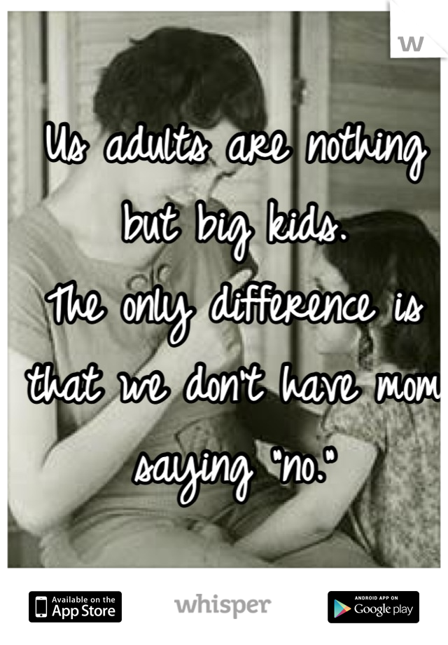 Us adults are nothing but big kids. 
The only difference is that we don't have mom saying "no."