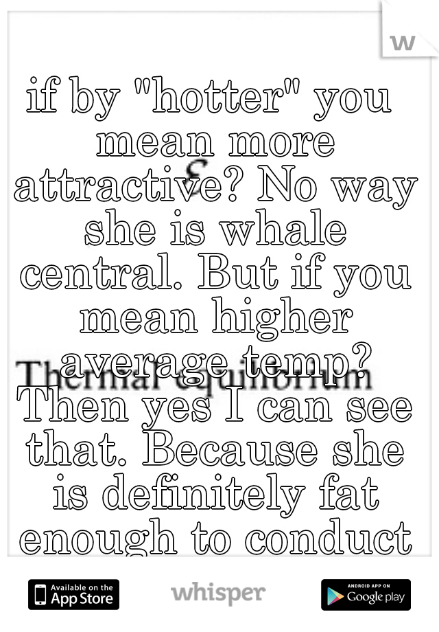 if by "hotter" you mean more attractive? No way she is whale central. But if you mean higher average temp? Then yes I can see that. Because she is definitely fat enough to conduct more heat. 