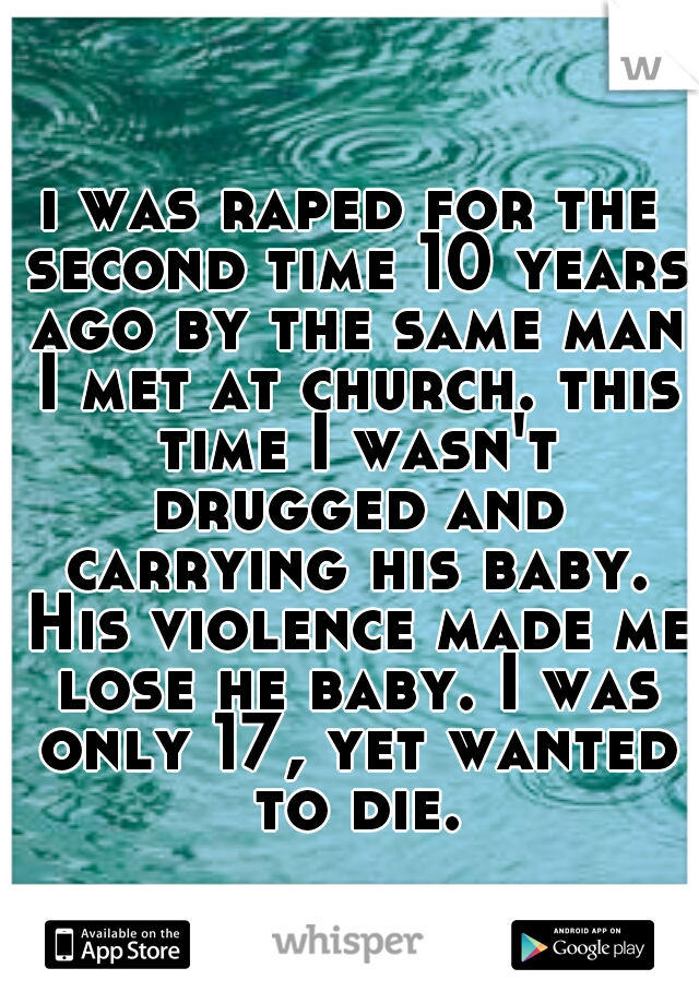 i was raped for the second time 10 years ago by the same man I met at church. this time I wasn't drugged and carrying his baby. His violence made me lose he baby. I was only 17, yet wanted to die.