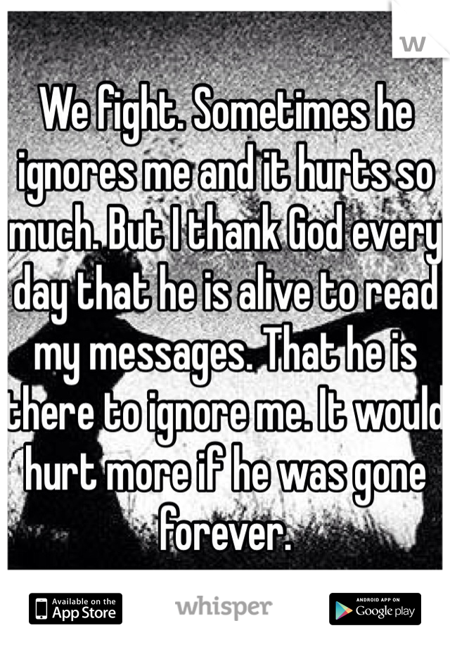 We fight. Sometimes he ignores me and it hurts so much. But I thank God every day that he is alive to read my messages. That he is there to ignore me. It would hurt more if he was gone forever.