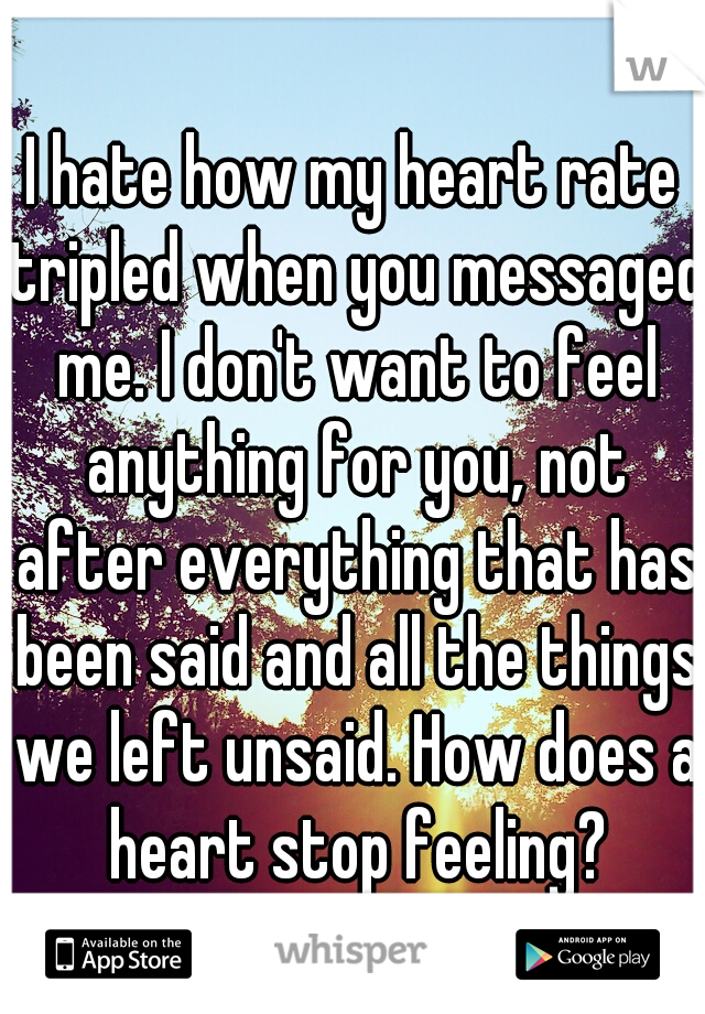 I hate how my heart rate tripled when you messaged me. I don't want to feel anything for you, not after everything that has been said and all the things we left unsaid. How does a heart stop feeling?