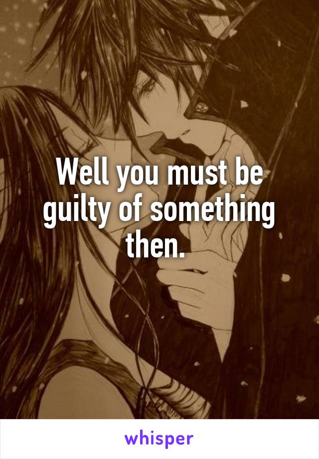 Well you must be guilty of something then. 
