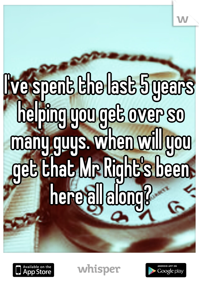 I've spent the last 5 years helping you get over so many guys. when will you get that Mr Right's been here all along?