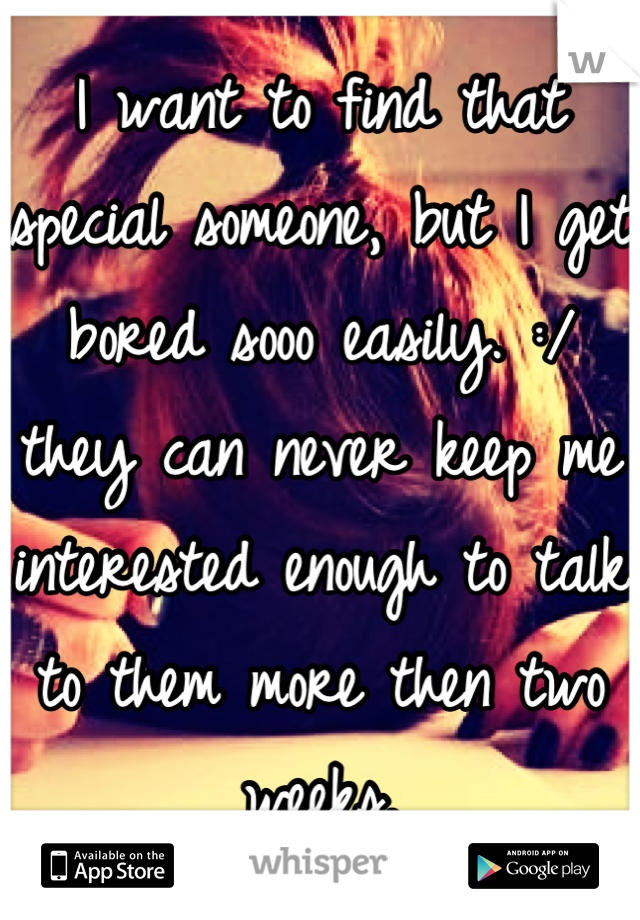 I want to find that special someone, but I get bored sooo easily. :/  they can never keep me interested enough to talk to them more then two weeks.