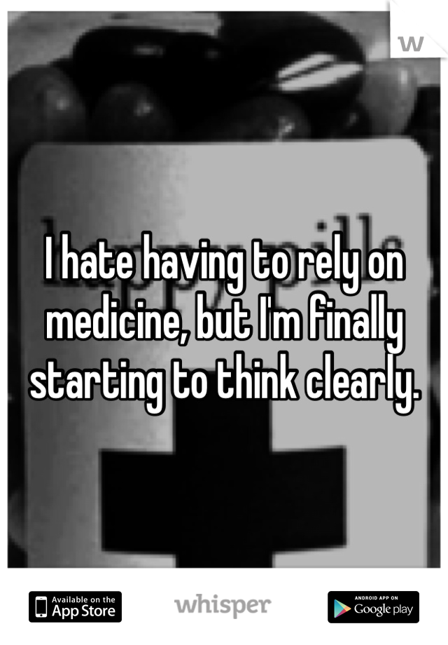 I hate having to rely on medicine, but I'm finally starting to think clearly.