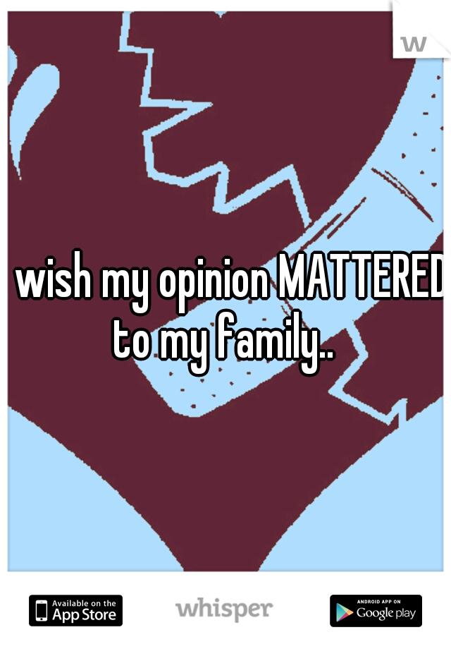 I wish my opinion MATTERED to my family.. 