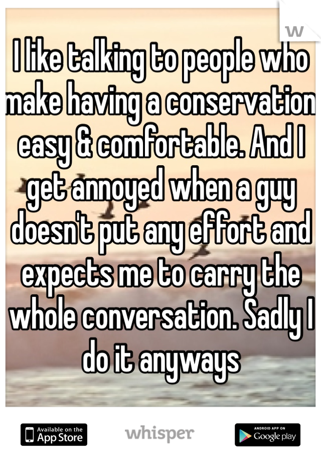 I like talking to people who make having a conservation easy & comfortable. And I get annoyed when a guy doesn't put any effort and expects me to carry the whole conversation. Sadly I do it anyways