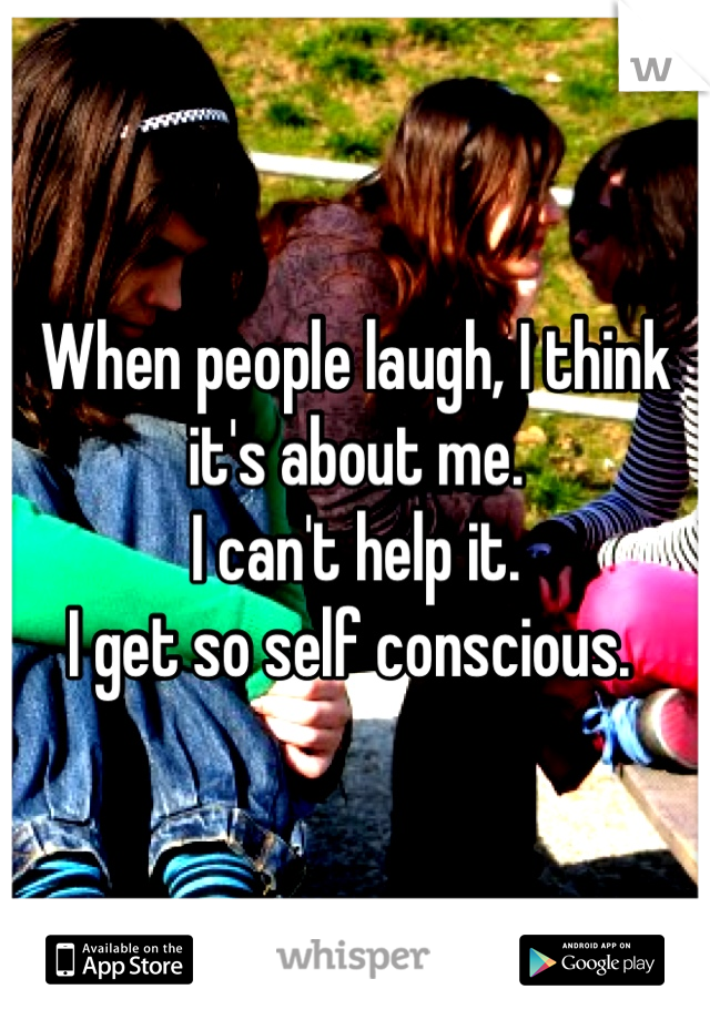 When people laugh, I think it's about me. 
I can't help it.
I get so self conscious. 