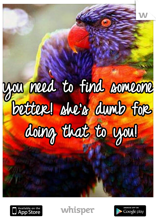 you need to find someone better! she's dumb for doing that to you!