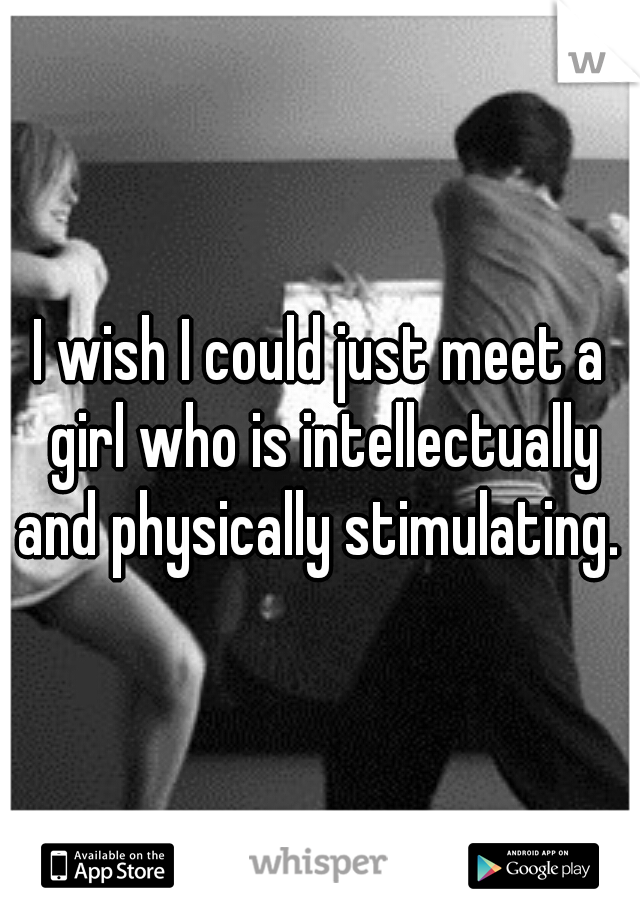 I wish I could just meet a girl who is intellectually and physically stimulating. 