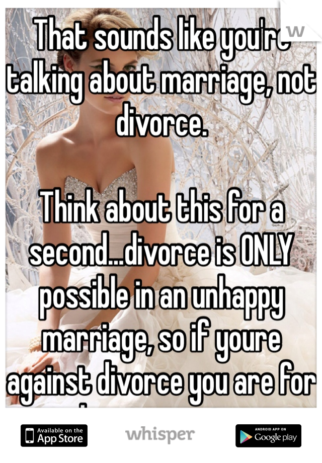 That sounds like you're talking about marriage, not divorce.

Think about this for a second...divorce is ONLY possible in an unhappy marriage, so if youre against divorce you are for unhappy marriages