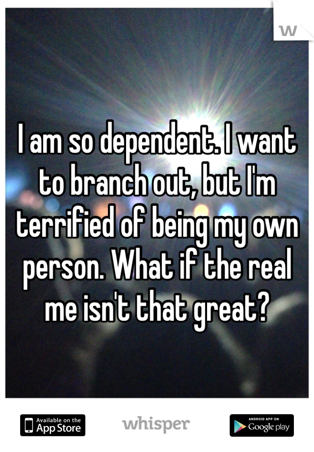 I am so dependent. I want to branch out, but I'm terrified of being my own person. What if the real me isn't that great?