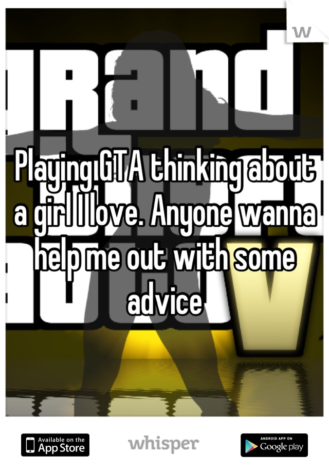 Playing GTA thinking about a girl I love. Anyone wanna help me out with some advice
