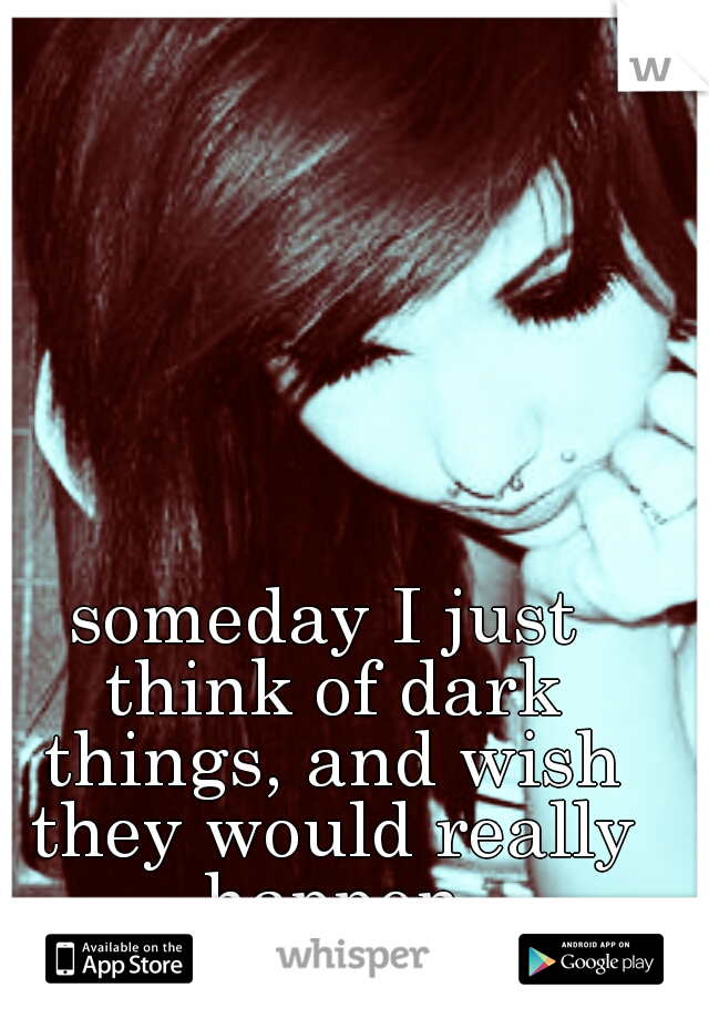 someday I just think of dark things, and wish they would really happen