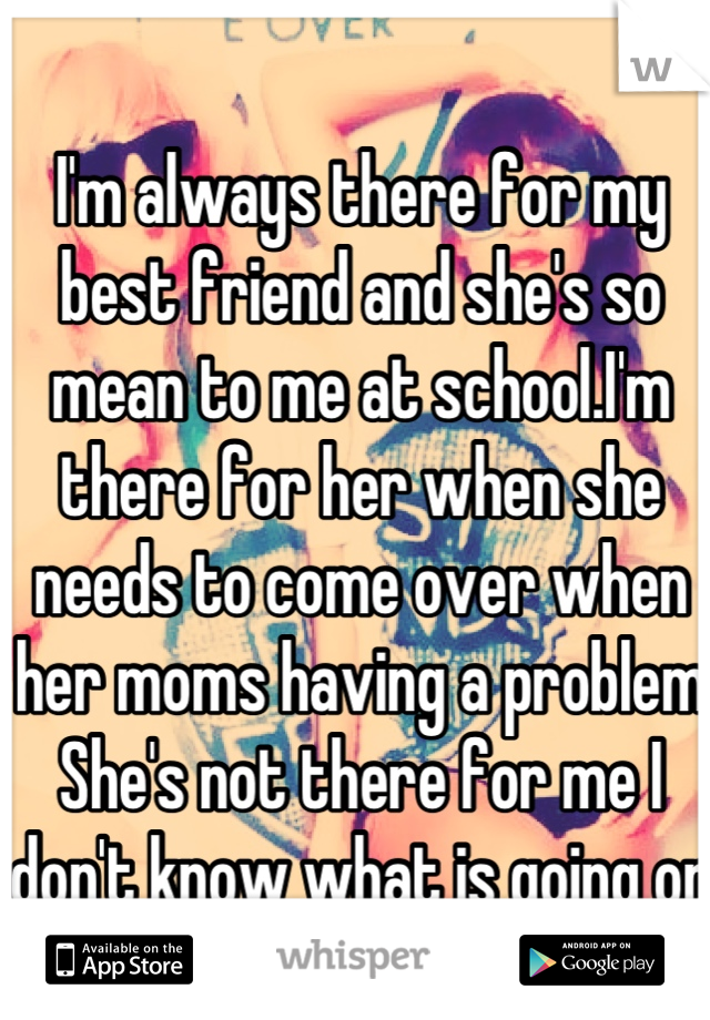 I'm always there for my best friend and she's so mean to me at school.I'm there for her when she needs to come over when her moms having a problem  She's not there for me I don't know what is going on