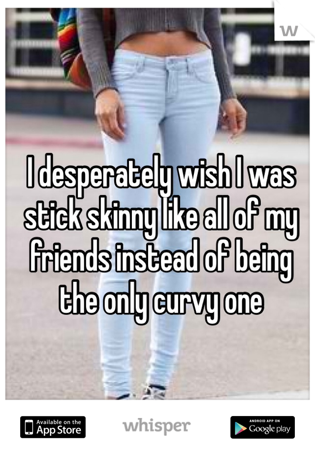 I desperately wish I was stick skinny like all of my friends instead of being the only curvy one 