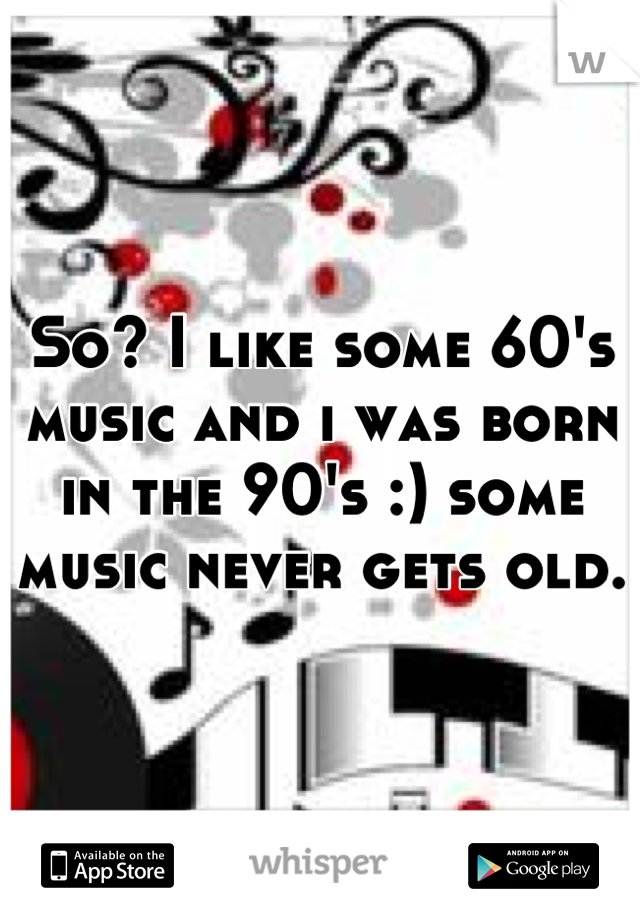 So? I like some 60's music and i was born in the 90's :) some music never gets old.