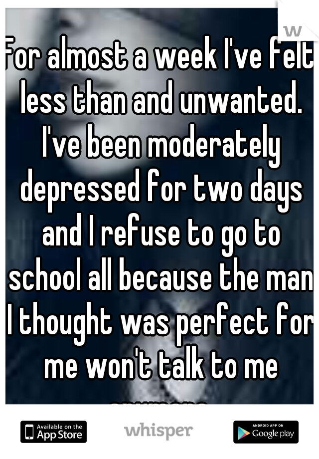 For almost a week I've felt less than and unwanted. I've been moderately depressed for two days and I refuse to go to school all because the man I thought was perfect for me won't talk to me anymore.