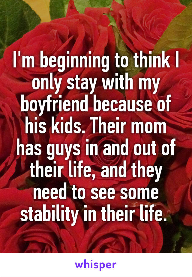 I'm beginning to think I only stay with my boyfriend because of his kids. Their mom has guys in and out of their life, and they need to see some stability in their life. 